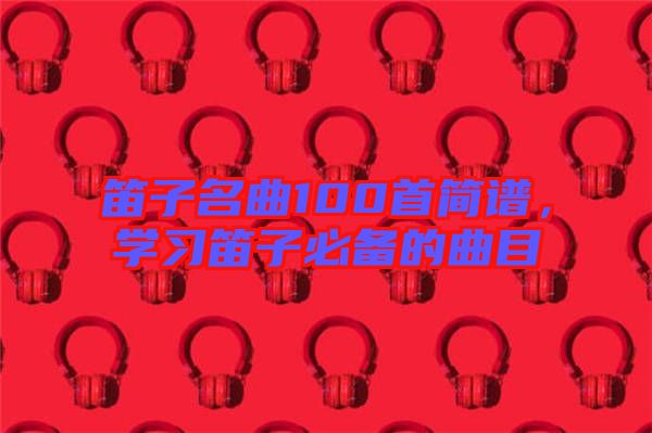 笛子名曲100首簡譜，學(xué)習(xí)笛子必備的曲目