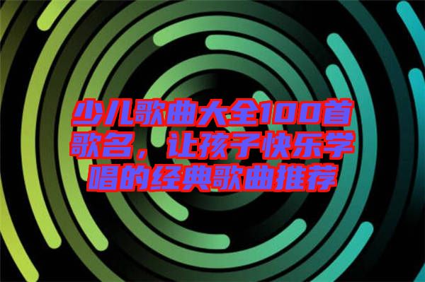 少兒歌曲大全100首歌名，讓孩子快樂學唱的經典歌曲推薦