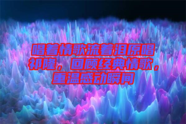 唱著情歌流著淚原唱祁隆，回顧經典情歌，重溫感動瞬間