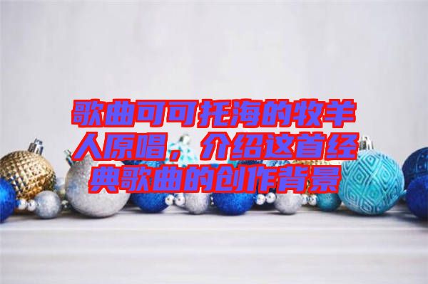 歌曲可可托海的牧羊人原唱，介紹這首經典歌曲的創作背景