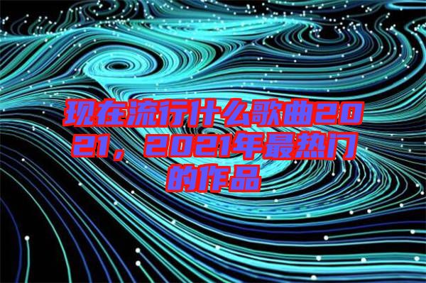 現(xiàn)在流行什么歌曲2021，2021年最熱門的作品