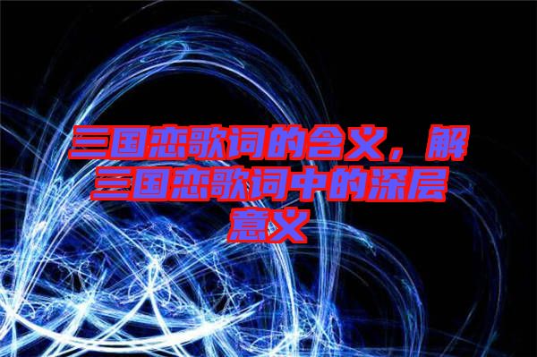 三國戀歌詞的含義，解三國戀歌詞中的深層意義