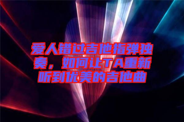 愛人錯過吉他指彈獨奏，如何讓TA重新聽到優美的吉他曲