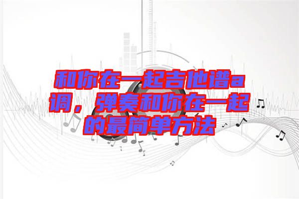 和你在一起吉他譜a調，彈奏和你在一起的最簡單方法
