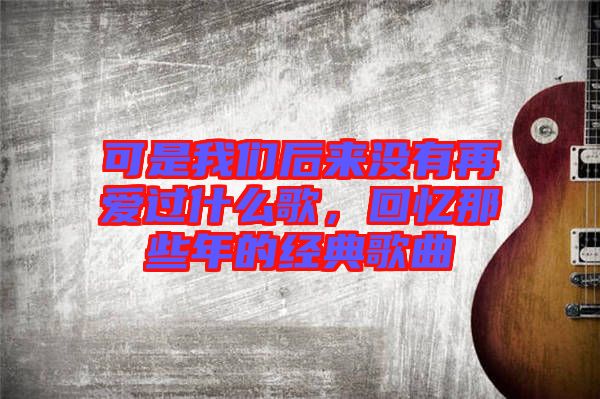 可是我們后來沒有再愛過什么歌，回憶那些年的經典歌曲