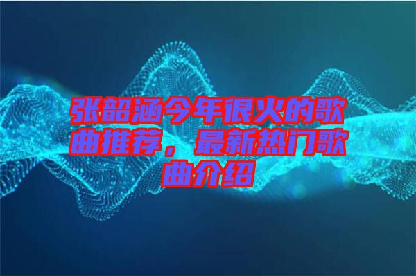 張韶涵今年很火的歌曲推薦，最新熱門歌曲介紹