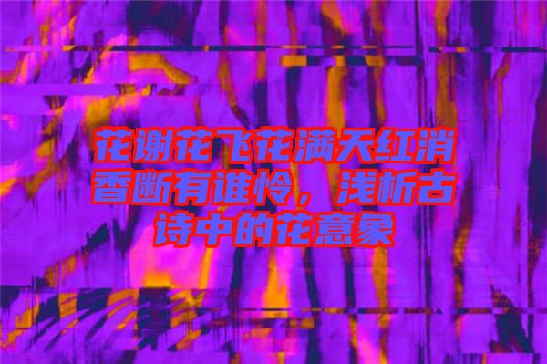 花謝花飛花滿天紅消香斷有誰憐，淺析古詩中的花意象