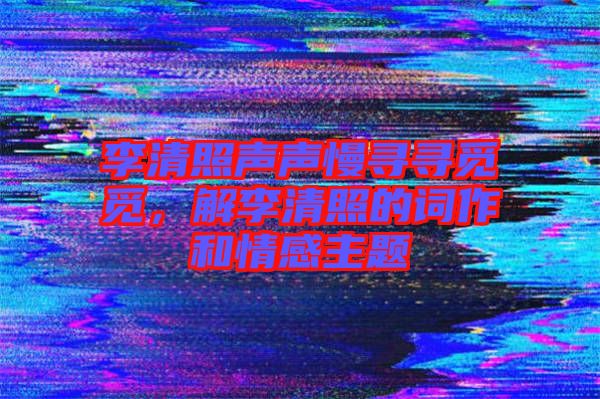 李清照聲聲慢尋尋覓覓，解李清照的詞作和情感主題