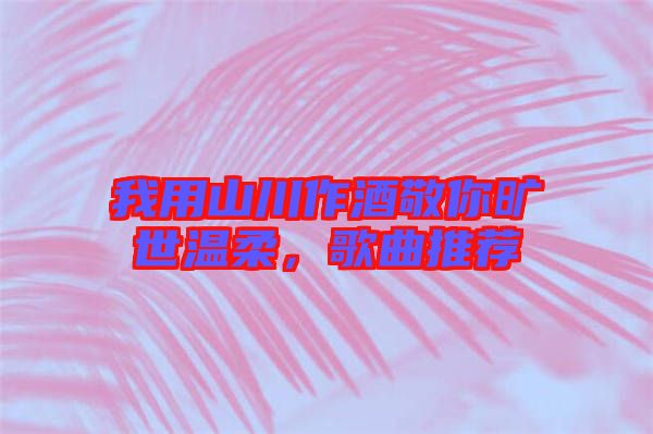 我用山川作酒敬你曠世溫柔，歌曲推薦