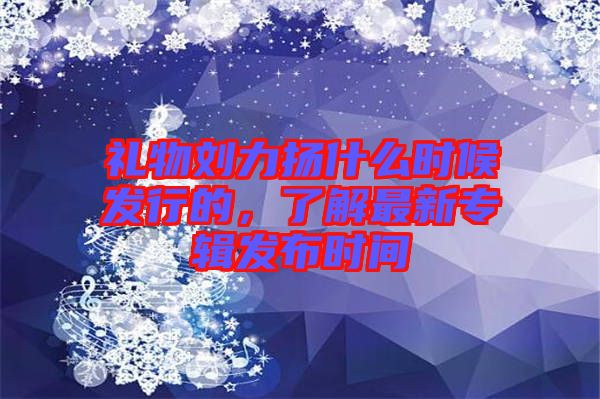 禮物劉力揚什么時候發(fā)行的，了解最新專輯發(fā)布時間