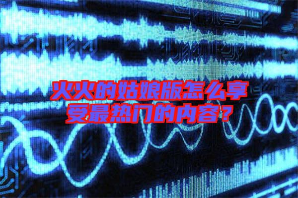 火火的姑娘版怎么享受最熱門(mén)的內(nèi)容？