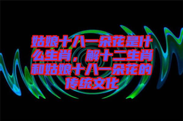 姑娘十八一朵花是什么生肖，解十二生肖和姑娘十八一朵花的傳統(tǒng)文化