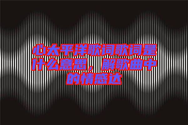 心太平洋歌詞歌詞是什么意思，解歌曲中的情感達