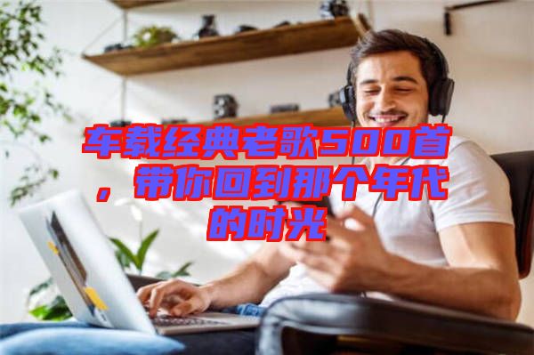 車載經典老歌500首，帶你回到那個年代的時光