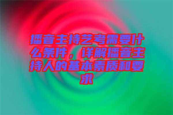 播音主持藝考需要什么條件，詳解播音主持人的基本素質和要求