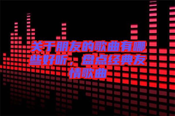 關于朋友的歌曲有哪些好聽，盤點經典友情歌曲