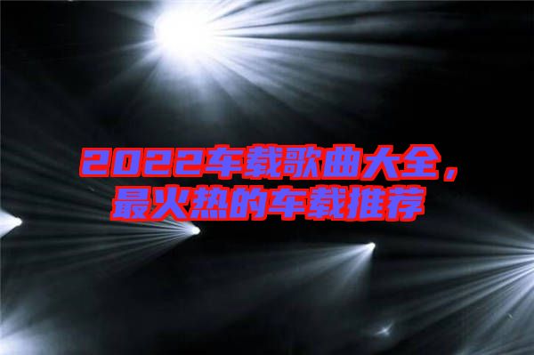 2022車載歌曲大全，最火熱的車載推薦