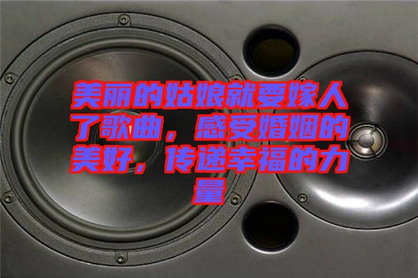 美麗的姑娘就要嫁人了歌曲，感受婚姻的美好，傳遞幸福的力量