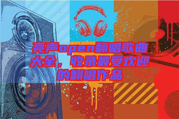 亮聲open翻唱歌曲大全，收錄最受歡迎的翻唱作品