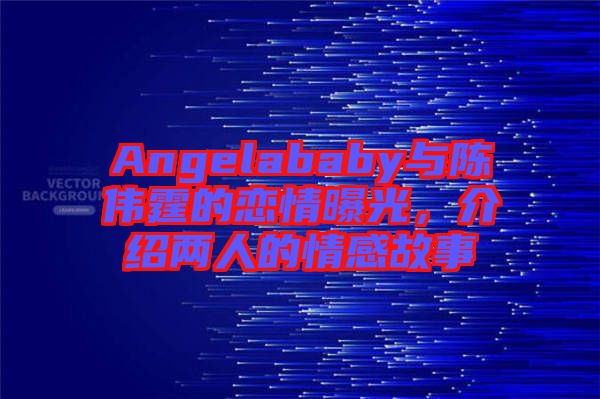 Angelababy與陳偉霆的戀情曝光，介紹兩人的情感故事