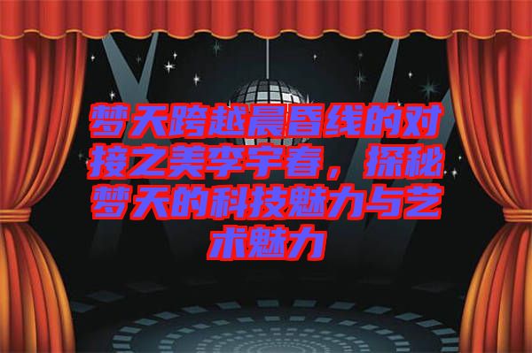 夢天跨越晨昏線的對接之美李宇春，探秘夢天的科技魅力與藝術魅力