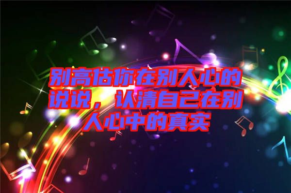 別高估你在別人心的說說，認清自己在別人心中的真實