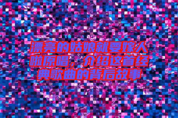 漂亮的姑娘就要嫁人啦原唱，介紹這首經典歌曲的背后故事