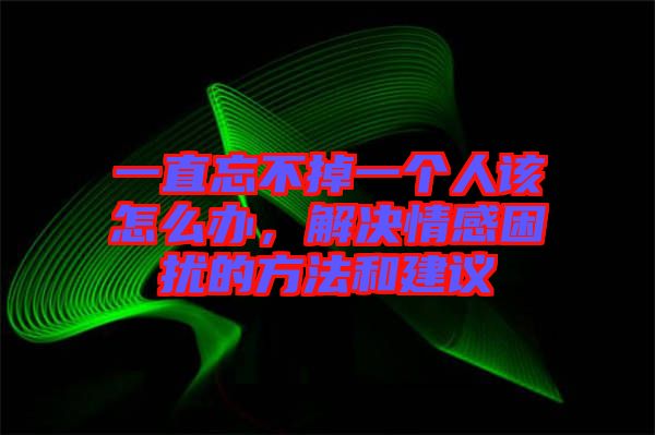 一直忘不掉一個人該怎么辦，解決情感困擾的方法和建議