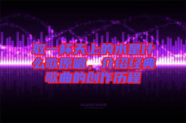 取一杯天上的水是什么歌原唱，介紹經典歌曲的創作歷程
