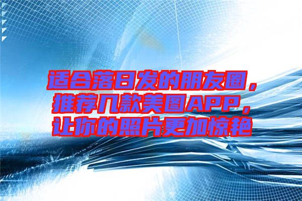 適合落日發(fā)的朋友圈，推薦幾款美圖APP，讓你的照片更加驚艷