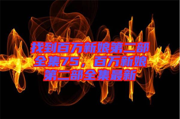 找到百萬(wàn)新娘第二部全集75，百萬(wàn)新娘第二部全集最新