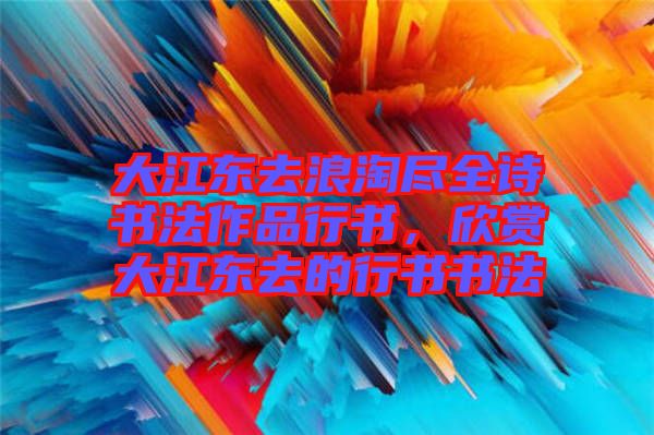 大江東去浪淘盡全詩書法作品行書，欣賞大江東去的行書書法