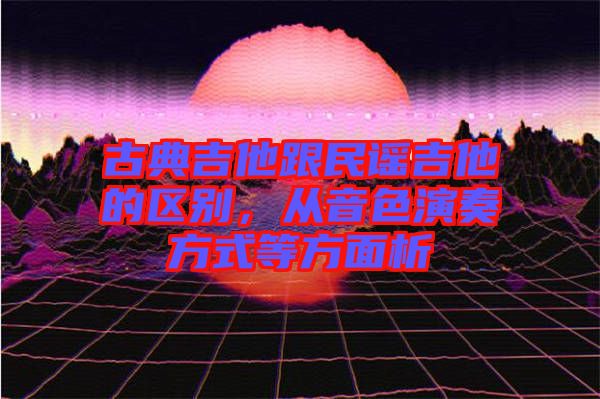古典吉他跟民謠吉他的區別，從音色演奏方式等方面析