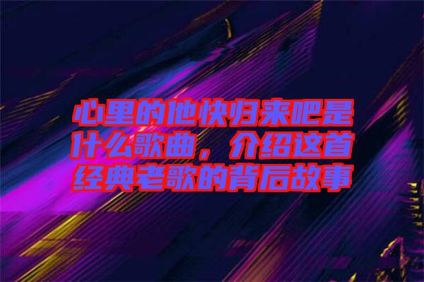 心里的他快歸來吧是什么歌曲，介紹這首經典老歌的背后故事