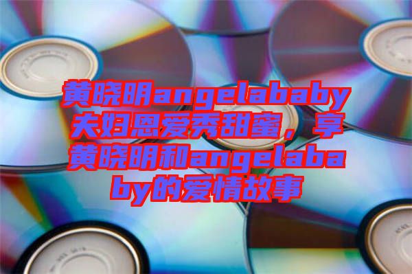 黃曉明angelababy夫婦恩愛秀甜蜜，享黃曉明和angelababy的愛情故事