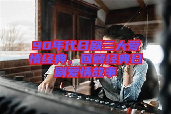 90年代日劇三大愛情經典，回顧經典日劇愛情故事