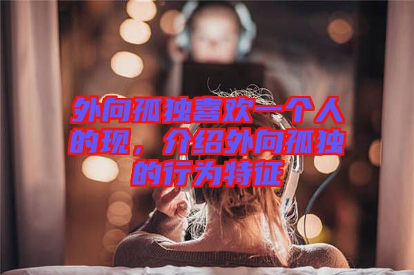 外向孤獨(dú)喜歡一個人的現(xiàn)，介紹外向孤獨(dú)的行為特征
