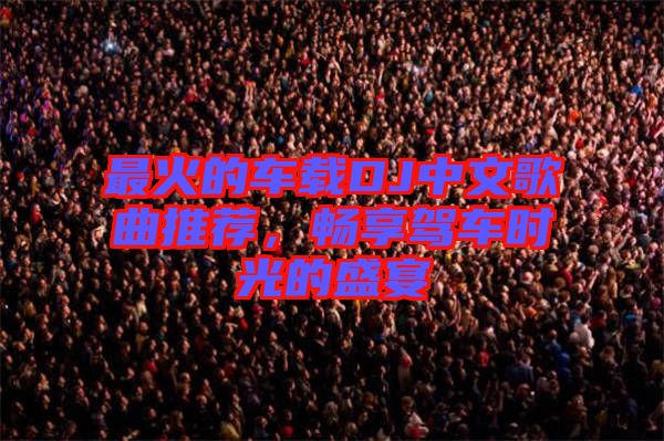最火的車載DJ中文歌曲推薦，暢享駕車時光的盛宴