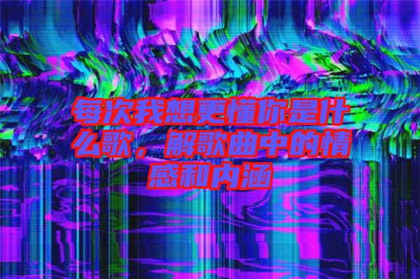 每次我想更懂你是什么歌，解歌曲中的情感和內(nèi)涵