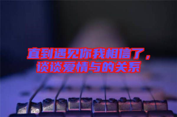 直到遇見你我相信了，談?wù)剱矍榕c的關(guān)系