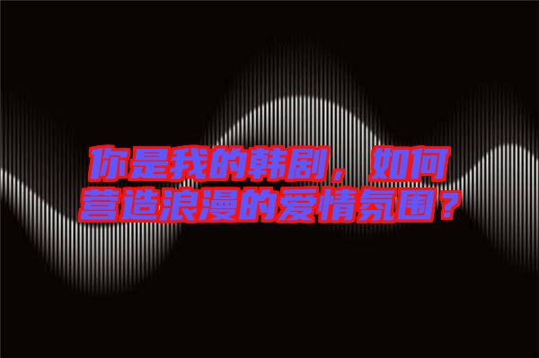 你是我的韓劇，如何營造浪漫的愛情氛圍？