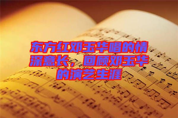 東方紅鄧玉華唱的情深意長，回顧鄧玉華的演藝生涯