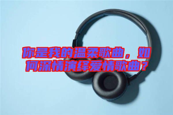 你是我的溫柔歌曲，如何深情演繹愛情歌曲？