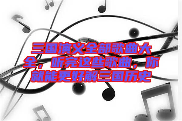 三國(guó)演義全部歌曲大全，聽(tīng)完這些歌曲，你就能更好解三國(guó)歷史