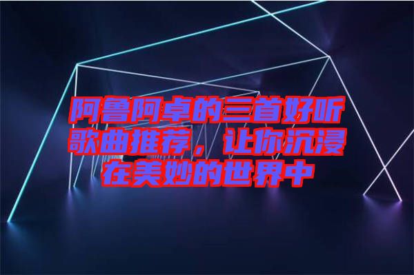 阿魯阿卓的三首好聽歌曲推薦，讓你沉浸在美妙的世界中