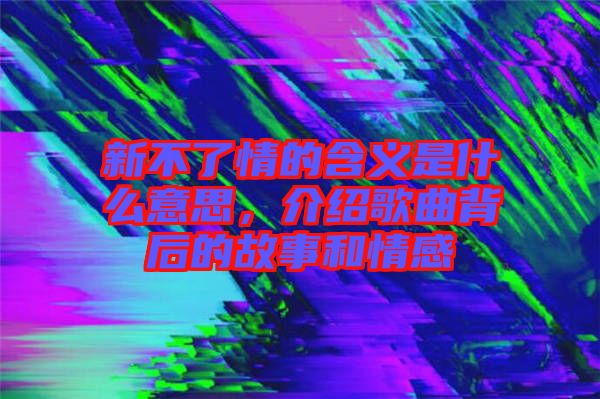 新不了情的含義是什么意思，介紹歌曲背后的故事和情感