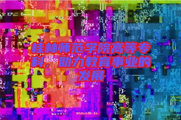 桂林師范學院高等專科，助力教育事業(yè)的發(fā)展