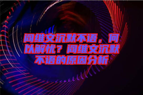 閻維文沉默不語，何以解憂？閻維文沉默不語的原因分析
