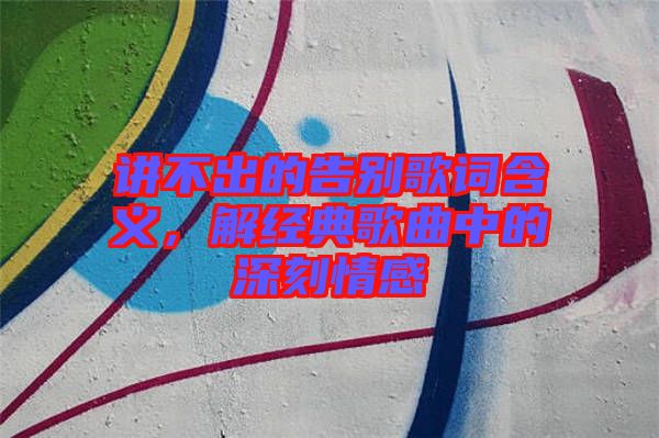 講不出的告別歌詞含義，解經典歌曲中的深刻情感