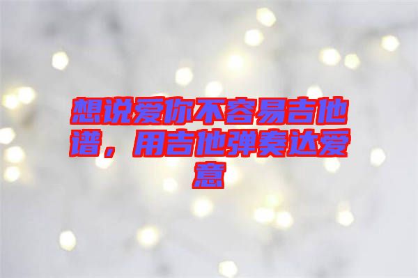 想說愛你不容易吉他譜，用吉他彈奏達愛意